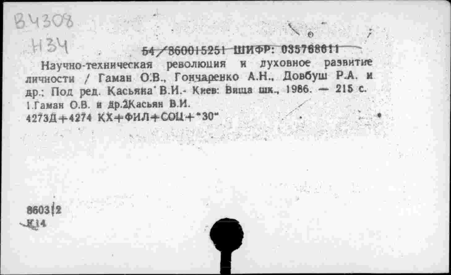 ﻿1 Ьч	54/860015251 ШИФР: М57Ш1Г
Научно-техническая революция и духовное развитие личности / Гаман О:В., Гончаренко А.Н., Довбуш Р-А. и др.; Под ред. Касьяна’В.И.- Киев: Виша шк., 1986. — 215 с.
1 Гаман О.В. и Др.2Касьян В.И.	/
4273Д-Н4274 КХ+ФИЛ+СОЦ+‘30"	■	У.
«603|2